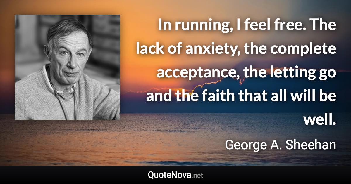 In running, I feel free. The lack of anxiety, the complete acceptance, the letting go and the faith that all will be well. - George A. Sheehan quote