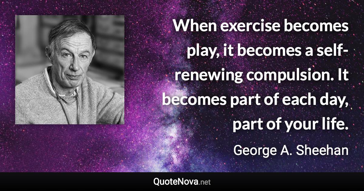 When exercise becomes play, it becomes a self-renewing compulsion. It becomes part of each day, part of your life. - George A. Sheehan quote