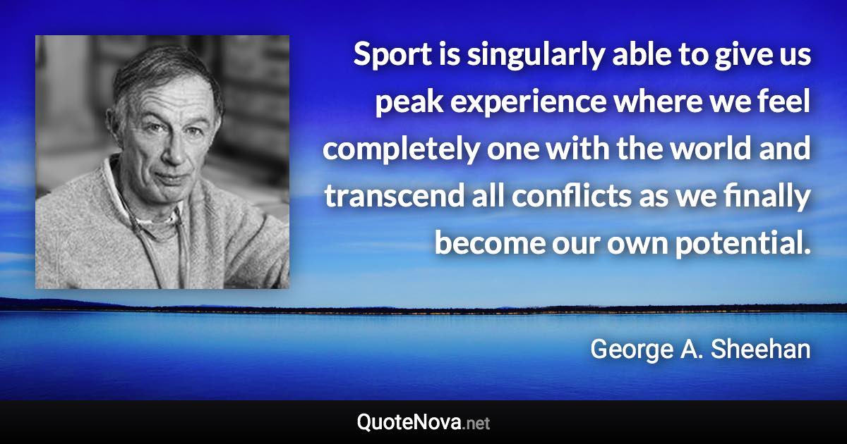 Sport is singularly able to give us peak experience where we feel completely one with the world and transcend all conflicts as we finally become our own potential. - George A. Sheehan quote