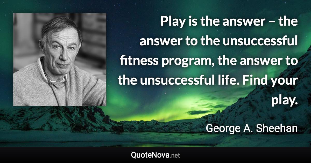 Play is the answer – the answer to the unsuccessful fitness program, the answer to the unsuccessful life. Find your play. - George A. Sheehan quote