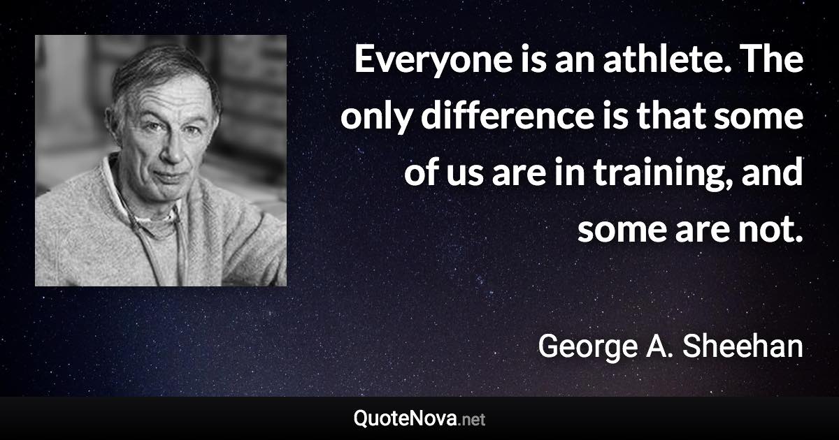 Everyone is an athlete. The only difference is that some of us are in training, and some are not. - George A. Sheehan quote