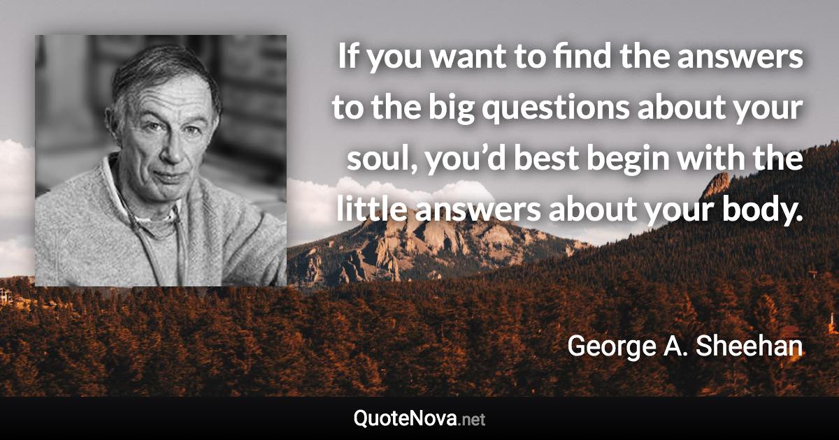 If you want to find the answers to the big questions about your soul, you’d best begin with the little answers about your body. - George A. Sheehan quote