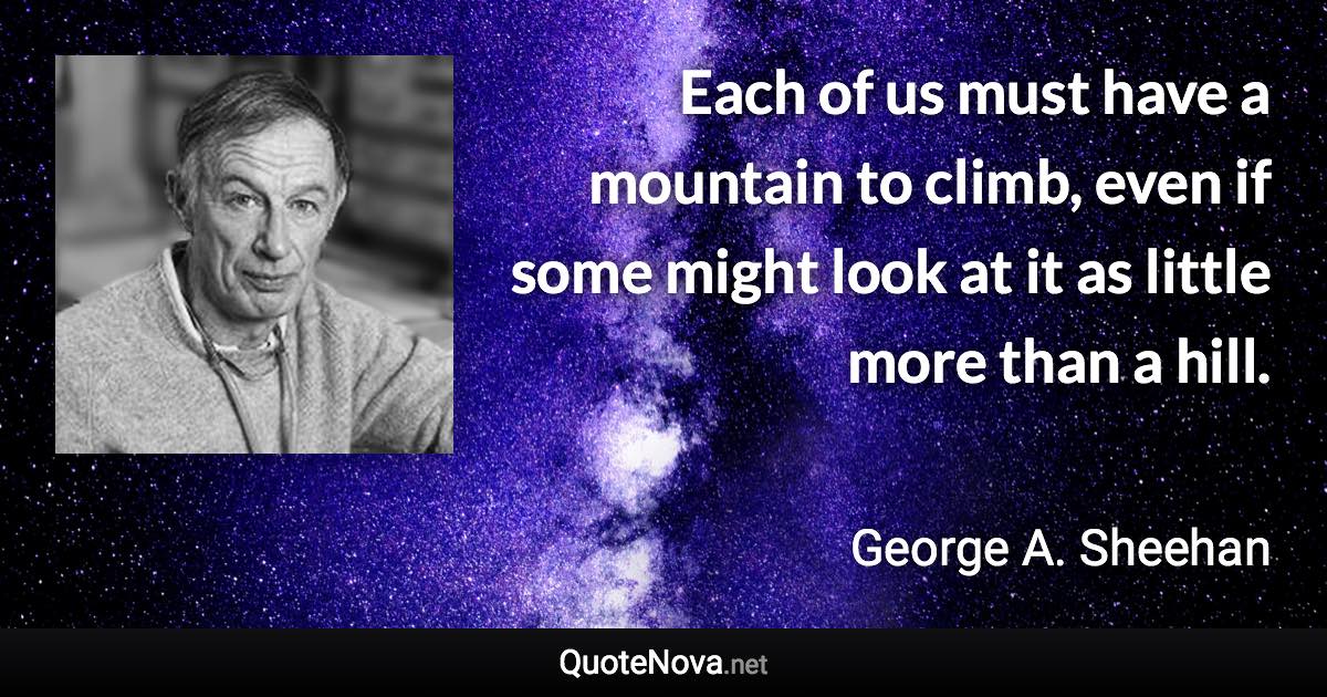 Each of us must have a mountain to climb, even if some might look at it as little more than a hill. - George A. Sheehan quote