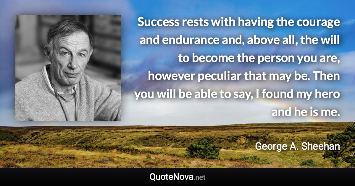 Success rests with having the courage and endurance and, above all, the will to become the person you are, however peculiar that may be. Then you will be able to say, I found my hero and he is me. - George A. Sheehan quote