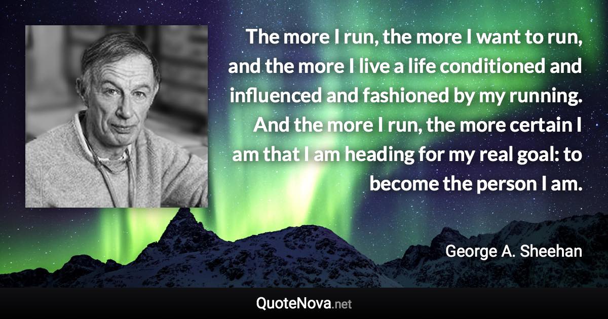 The more I run, the more I want to run, and the more I live a life conditioned and influenced and fashioned by my running. And the more I run, the more certain I am that I am heading for my real goal: to become the person I am. - George A. Sheehan quote