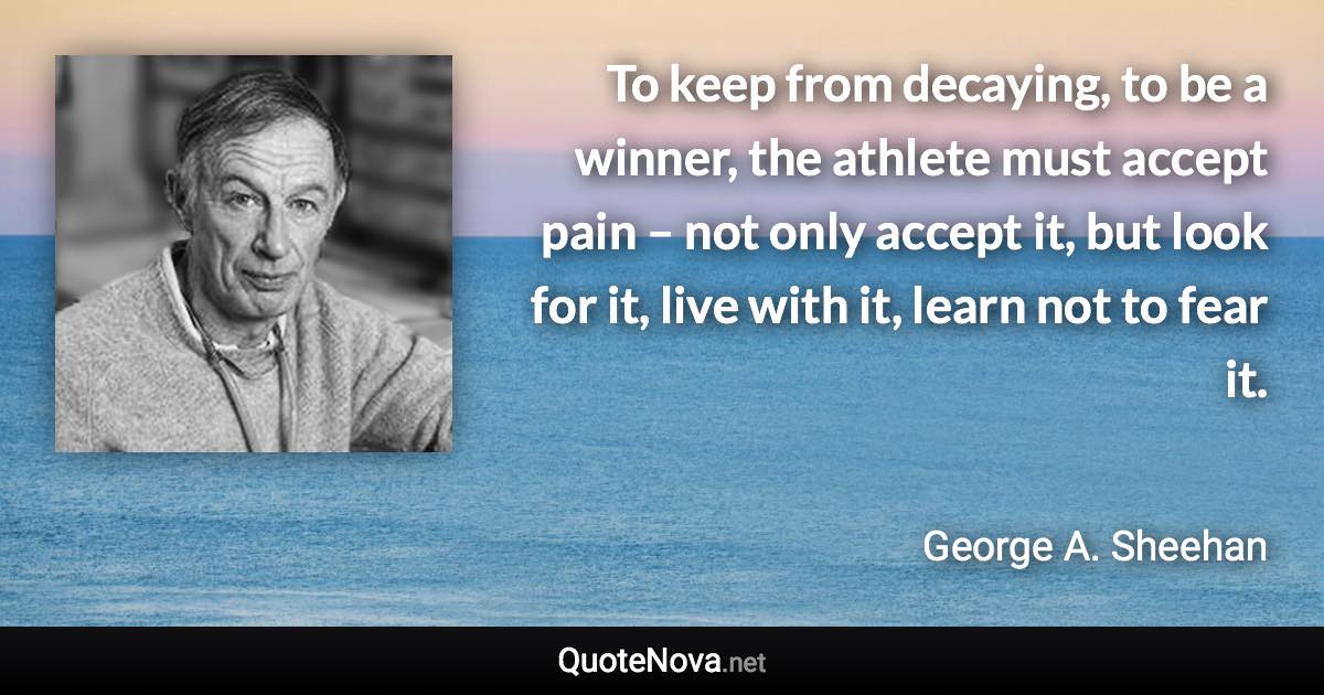 To keep from decaying, to be a winner, the athlete must accept pain – not only accept it, but look for it, live with it, learn not to fear it. - George A. Sheehan quote