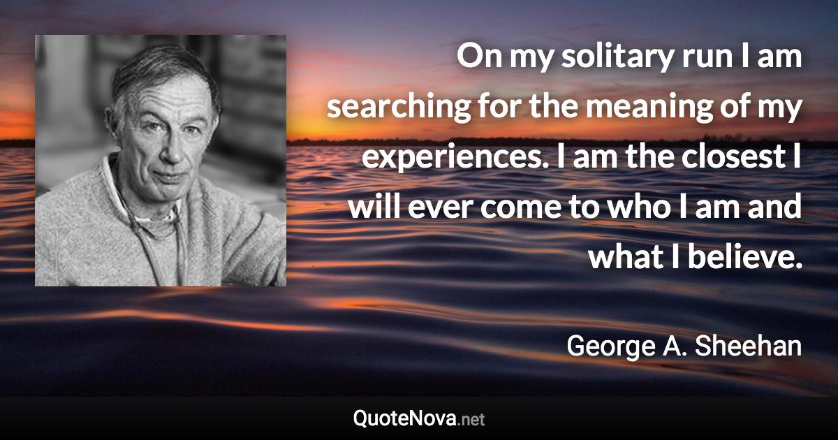 On my solitary run I am searching for the meaning of my experiences. I am the closest I will ever come to who I am and what I believe. - George A. Sheehan quote