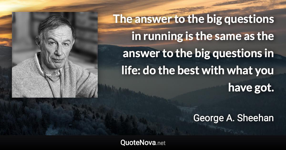 The answer to the big questions in running is the same as the answer to the big questions in life: do the best with what you have got. - George A. Sheehan quote