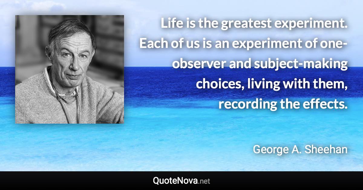 Life is the greatest experiment. Each of us is an experiment of one-observer and subject-making choices, living with them, recording the effects. - George A. Sheehan quote