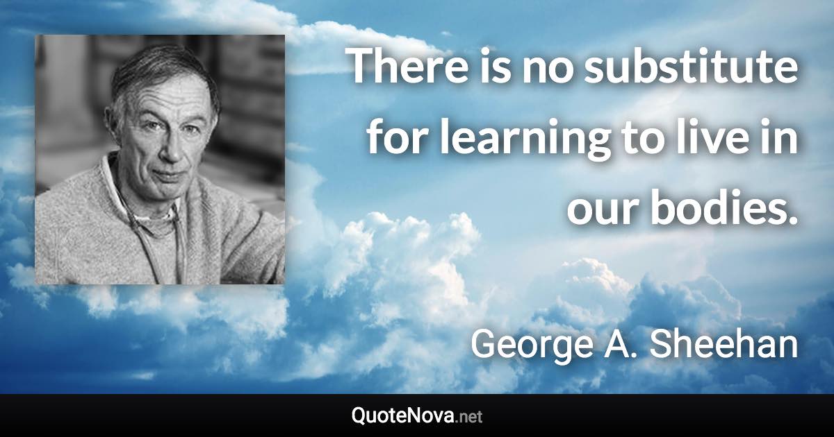 There is no substitute for learning to live in our bodies. - George A. Sheehan quote