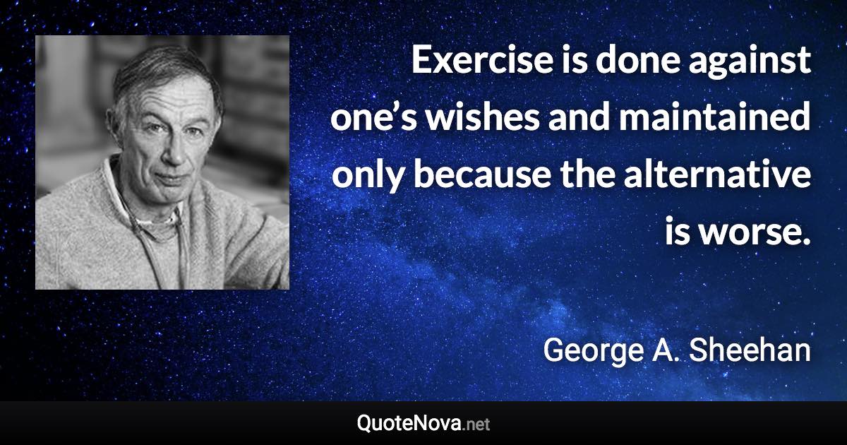 Exercise is done against one’s wishes and maintained only because the alternative is worse. - George A. Sheehan quote