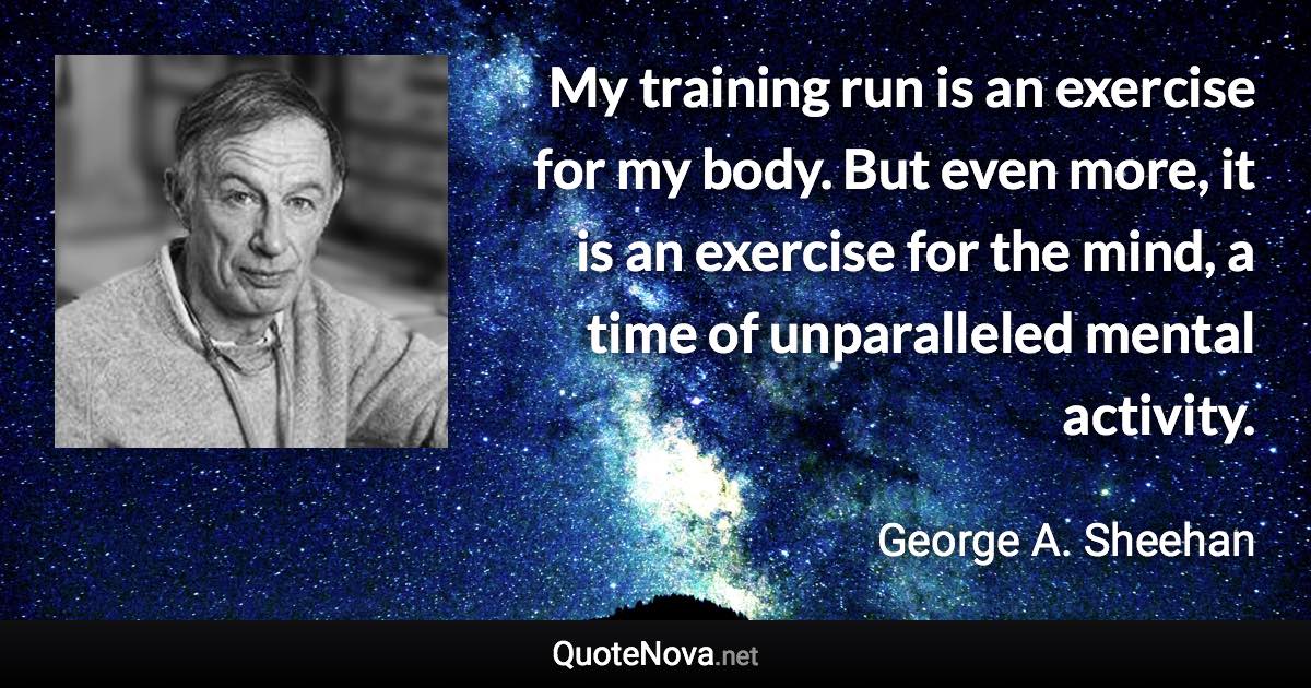 My training run is an exercise for my body. But even more, it is an exercise for the mind, a time of unparalleled mental activity. - George A. Sheehan quote