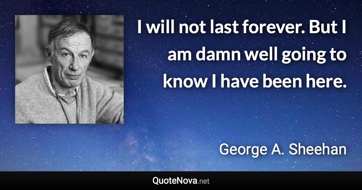 I will not last forever. But I am damn well going to know I have been here. - George A. Sheehan quote