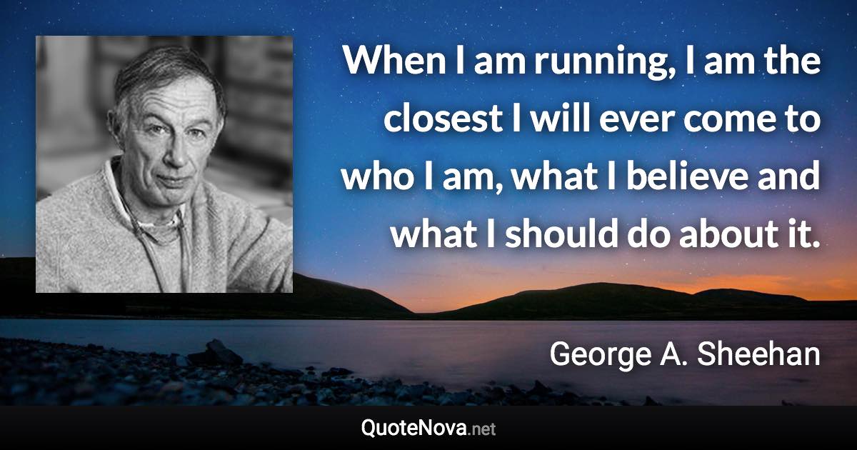 When I am running, I am the closest I will ever come to who I am, what I believe and what I should do about it. - George A. Sheehan quote
