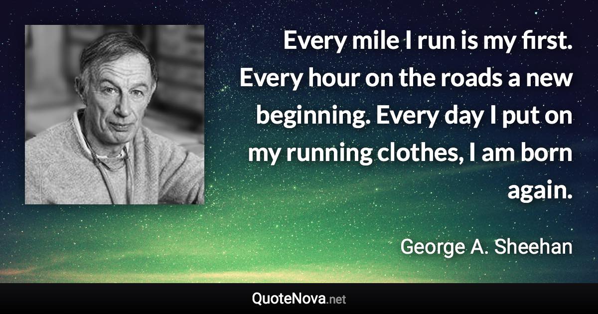 Every mile I run is my first. Every hour on the roads a new beginning. Every day I put on my running clothes, I am born again. - George A. Sheehan quote