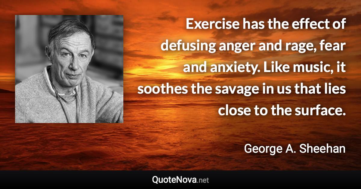 Exercise has the effect of defusing anger and rage, fear and anxiety. Like music, it soothes the savage in us that lies close to the surface. - George A. Sheehan quote