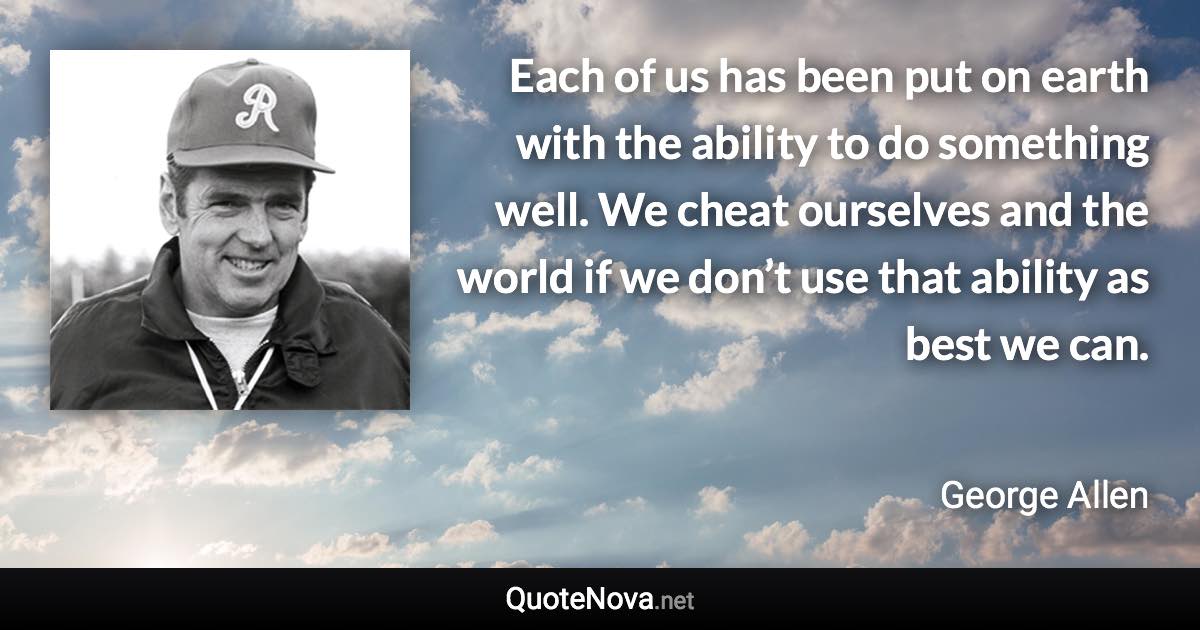 Each of us has been put on earth with the ability to do something well. We cheat ourselves and the world if we don’t use that ability as best we can. - George Allen quote