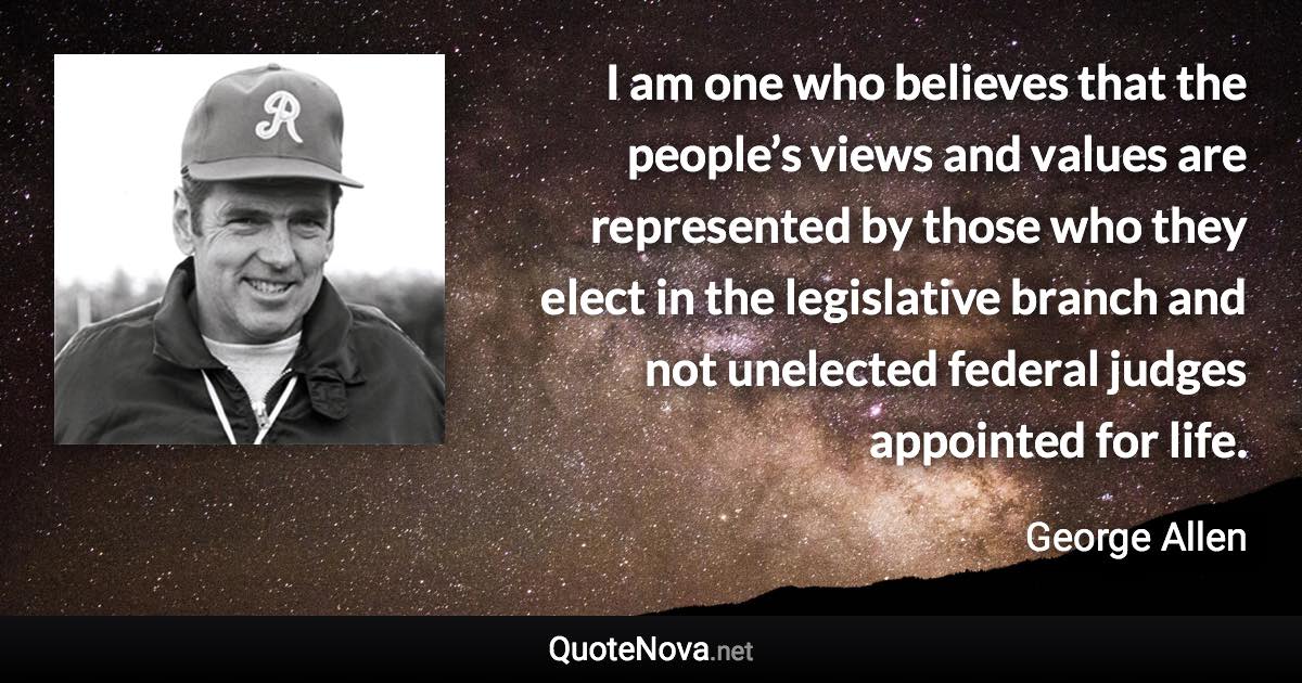 I am one who believes that the people’s views and values are represented by those who they elect in the legislative branch and not unelected federal judges appointed for life. - George Allen quote