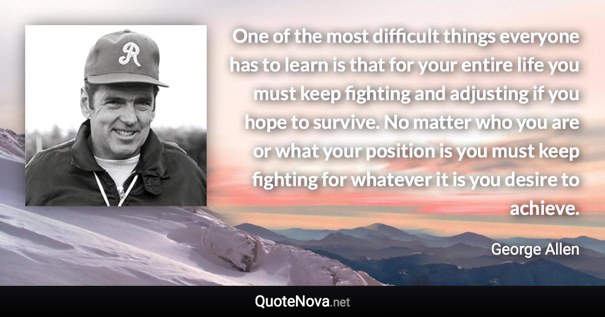 One of the most difficult things everyone has to learn is that for your entire life you must keep fighting and adjusting if you hope to survive. No matter who you are or what your position is you must keep fighting for whatever it is you desire to achieve. - George Allen quote