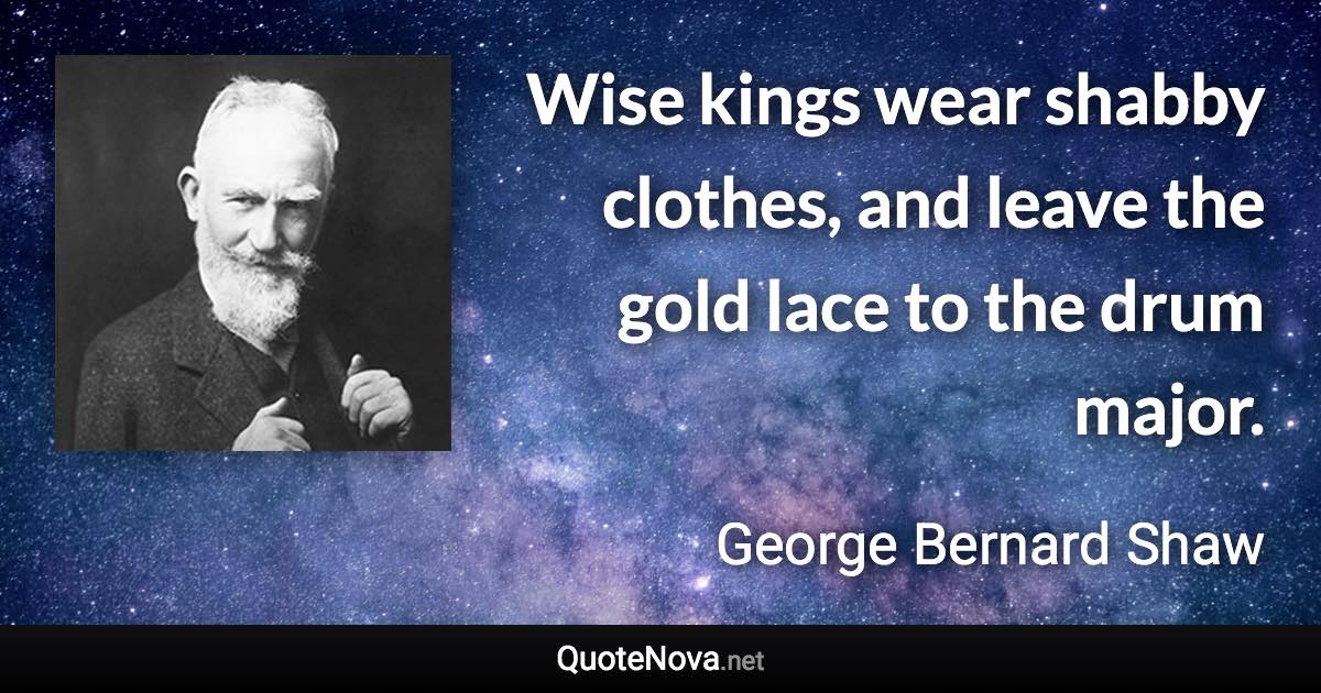 Wise kings wear shabby clothes, and leave the gold lace to the drum major. - George Bernard Shaw quote