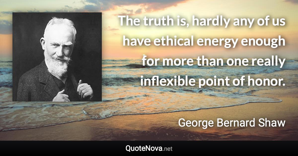 The truth is, hardly any of us have ethical energy enough for more than one really inflexible point of honor. - George Bernard Shaw quote