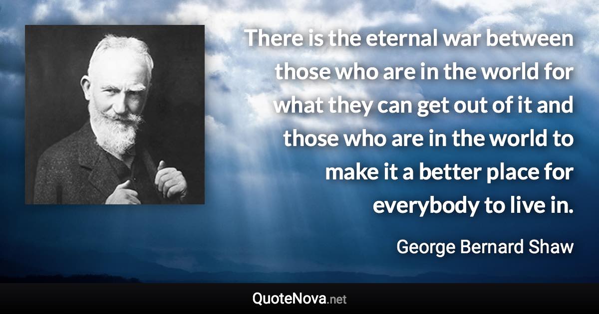 There is the eternal war between those who are in the world for what they can get out of it and those who are in the world to make it a better place for everybody to live in. - George Bernard Shaw quote