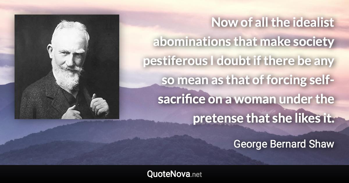 Now of all the idealist abominations that make society pestiferous I doubt if there be any so mean as that of forcing self-sacrifice on a woman under the pretense that she likes it. - George Bernard Shaw quote