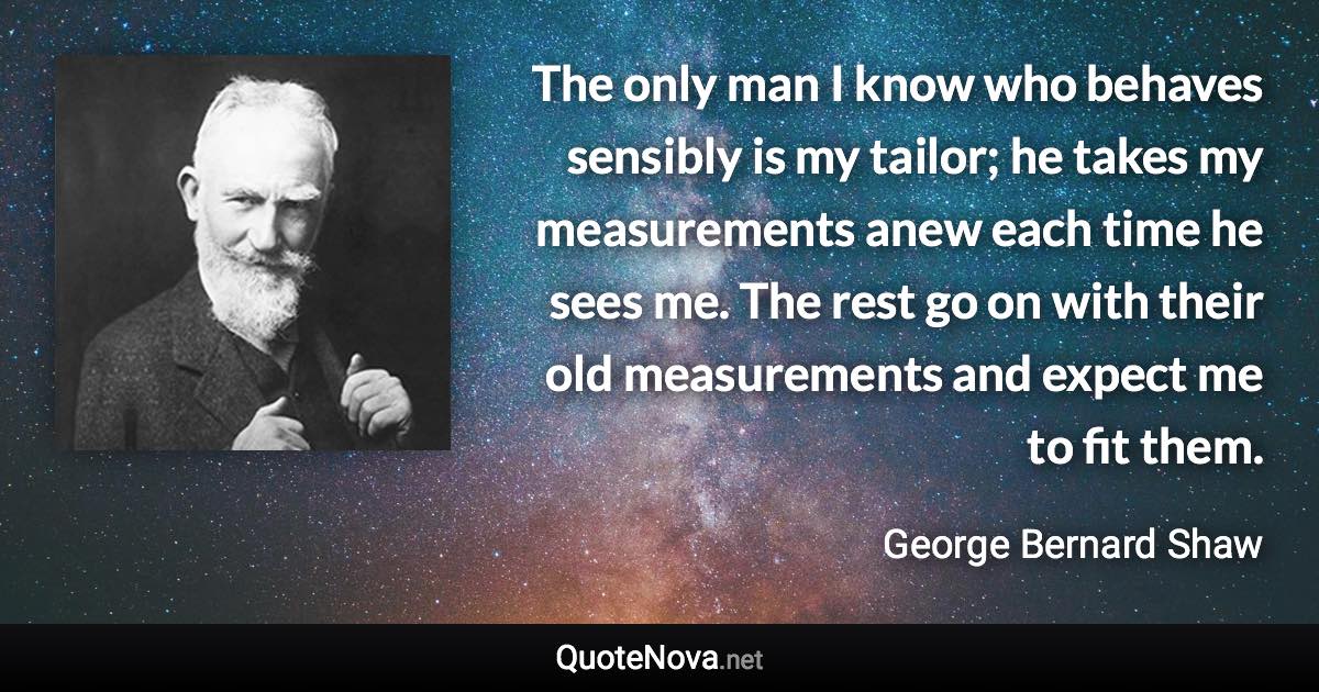 The only man I know who behaves sensibly is my tailor; he takes my measurements anew each time he sees me. The rest go on with their old measurements and expect me to fit them. - George Bernard Shaw quote