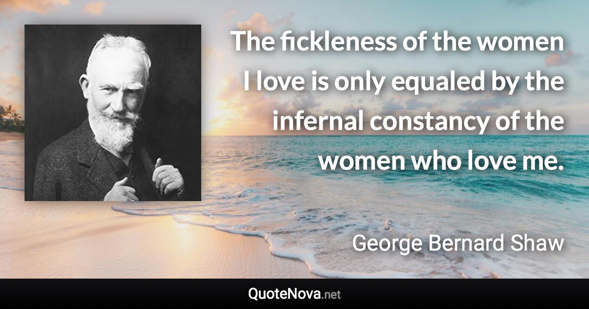 The fickleness of the women I love is only equaled by the infernal constancy of the women who love me. - George Bernard Shaw quote