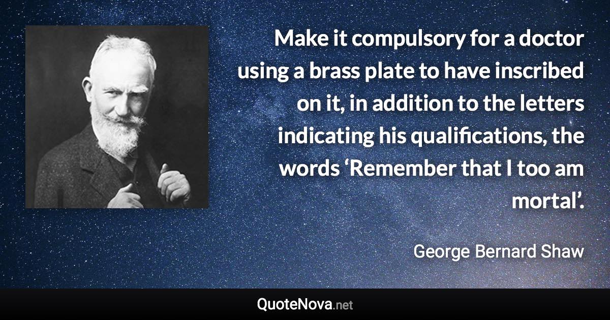 Make it compulsory for a doctor using a brass plate to have inscribed on it, in addition to the letters indicating his qualifications, the words ‘Remember that I too am mortal’. - George Bernard Shaw quote