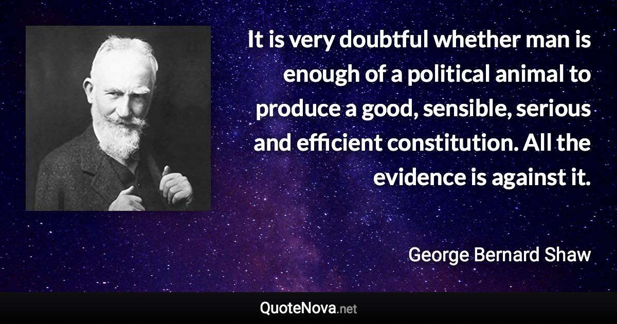 It is very doubtful whether man is enough of a political animal to produce a good, sensible, serious and efficient constitution. All the evidence is against it. - George Bernard Shaw quote