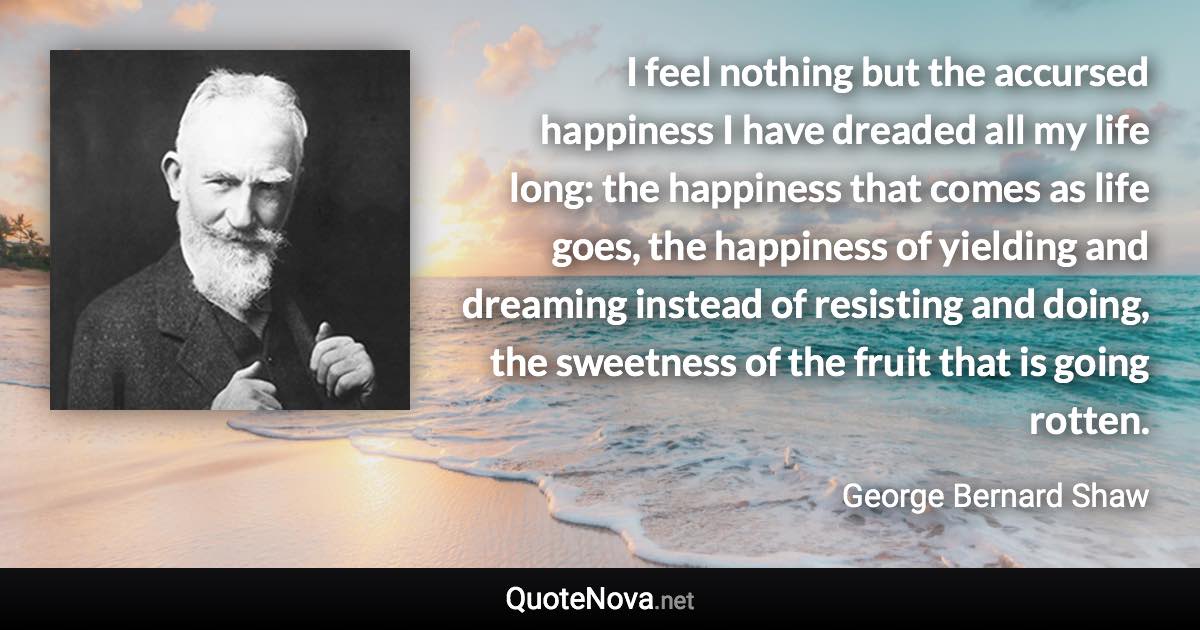 I feel nothing but the accursed happiness I have dreaded all my life long: the happiness that comes as life goes, the happiness of yielding and dreaming instead of resisting and doing, the sweetness of the fruit that is going rotten. - George Bernard Shaw quote