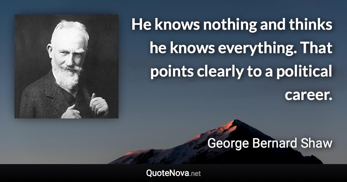 He knows nothing and thinks he knows everything. That points clearly to a political career. - George Bernard Shaw quote