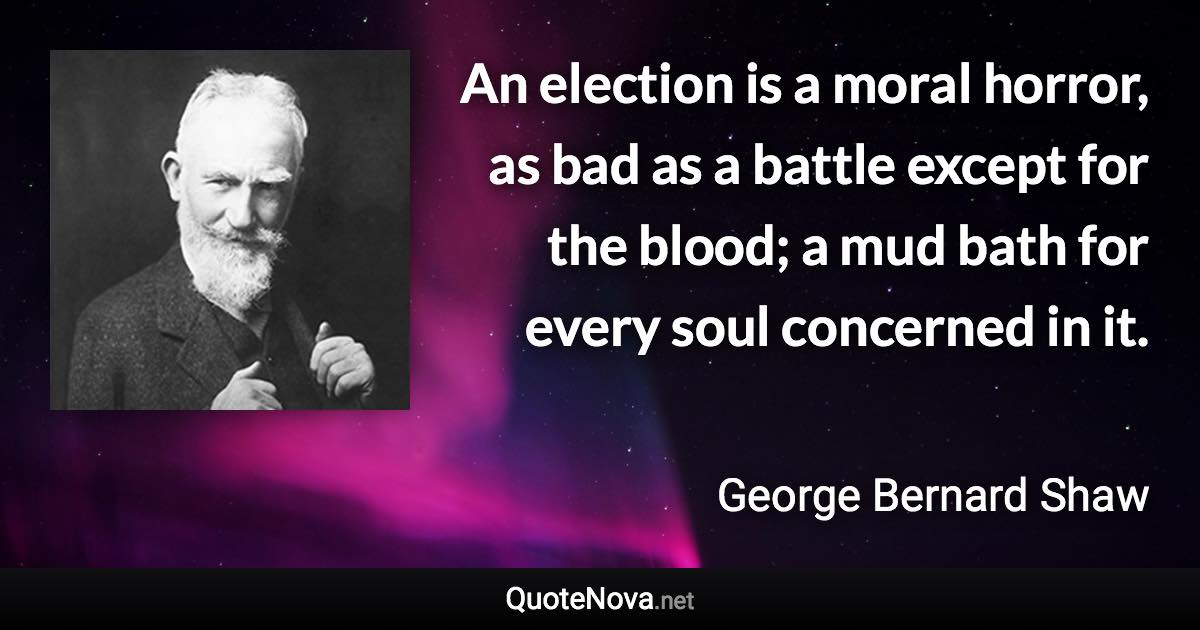 An election is a moral horror, as bad as a battle except for the blood; a mud bath for every soul concerned in it. - George Bernard Shaw quote