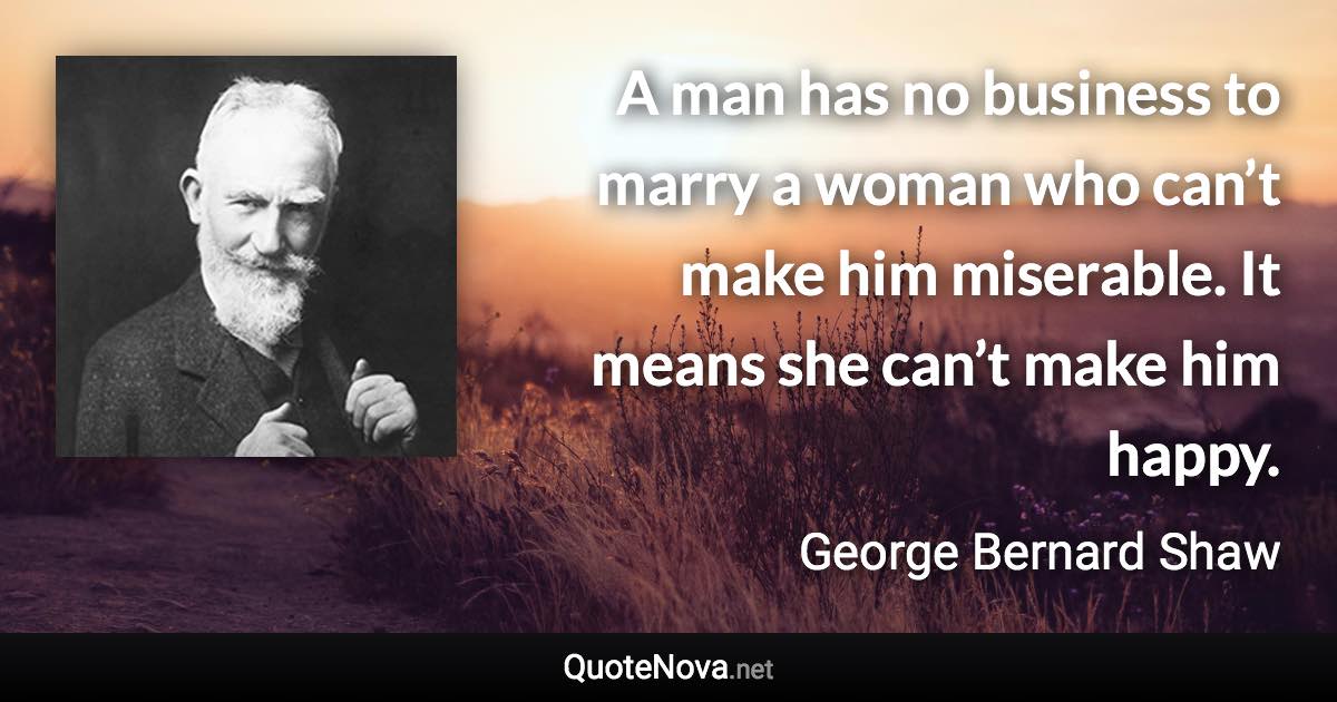 A man has no business to marry a woman who can’t make him miserable. It means she can’t make him happy. - George Bernard Shaw quote