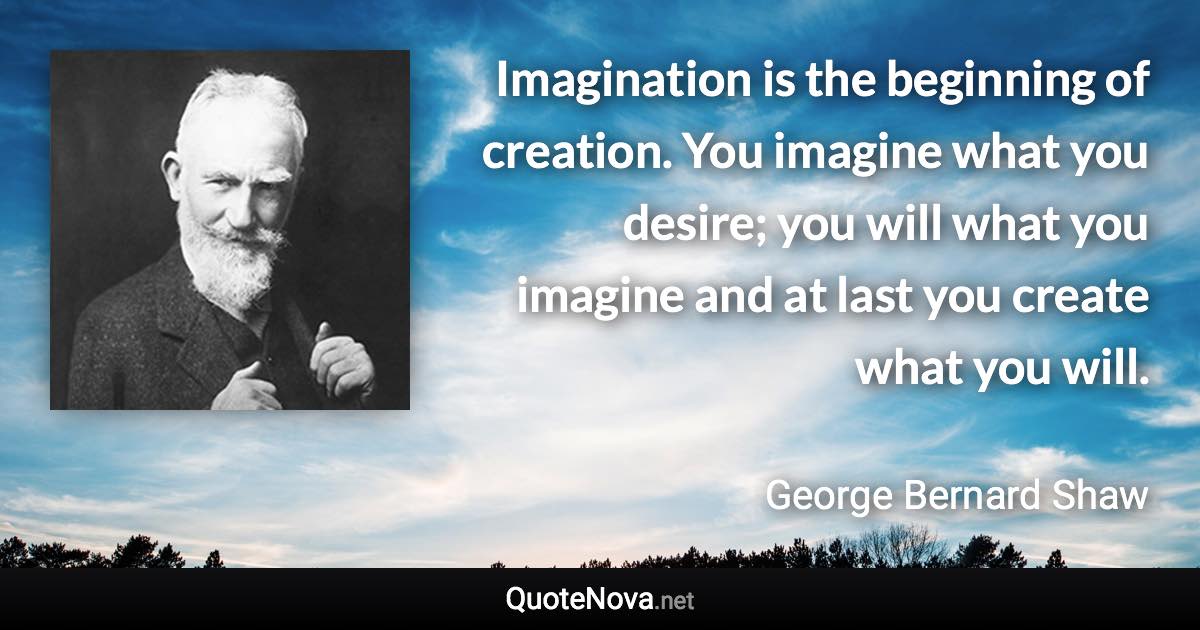 Imagination is the beginning of creation. You imagine what you desire; you will what you imagine and at last you create what you will. - George Bernard Shaw quote