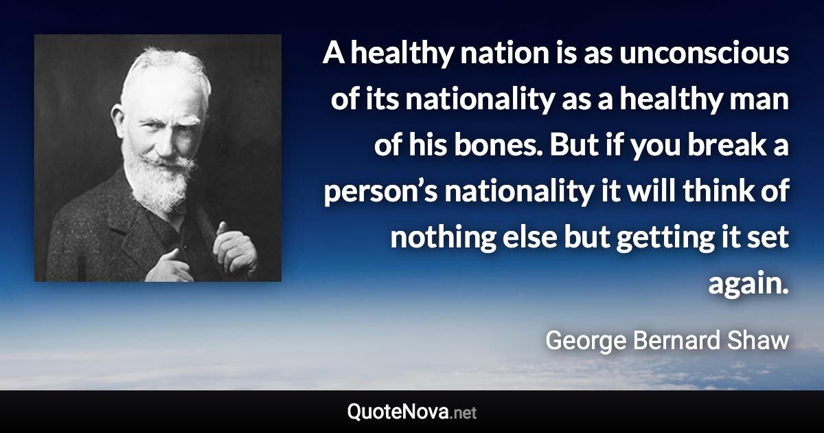 A healthy nation is as unconscious of its nationality as a healthy man of his bones. But if you break a person’s nationality it will think of nothing else but getting it set again. - George Bernard Shaw quote