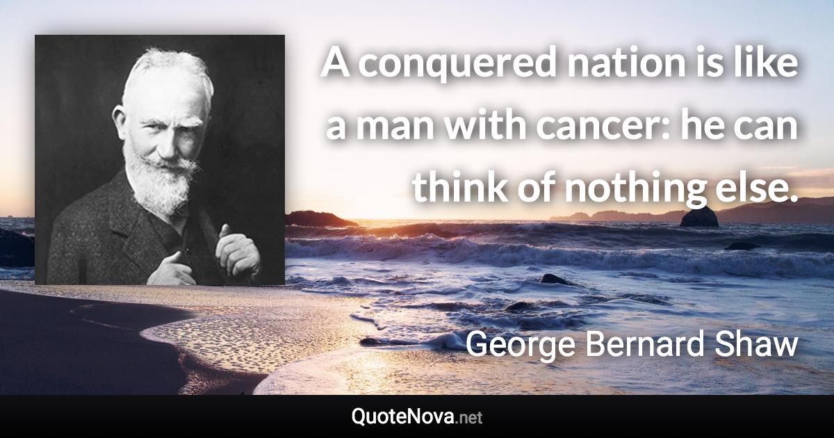 A conquered nation is like a man with cancer: he can think of nothing else. - George Bernard Shaw quote