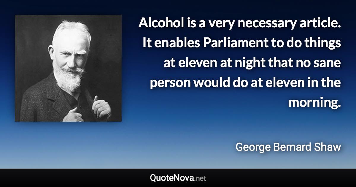 Alcohol is a very necessary article. It enables Parliament to do things at eleven at night that no sane person would do at eleven in the morning. - George Bernard Shaw quote