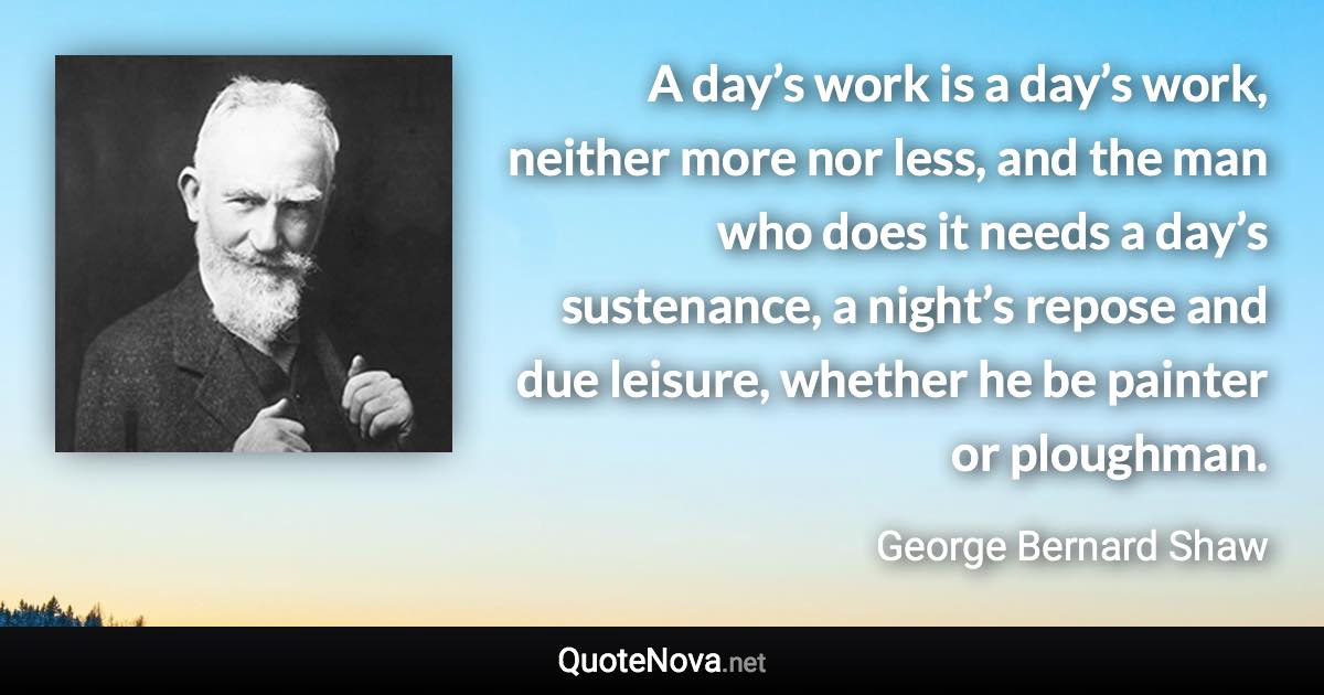 A day’s work is a day’s work, neither more nor less, and the man who does it needs a day’s sustenance, a night’s repose and due leisure, whether he be painter or ploughman. - George Bernard Shaw quote