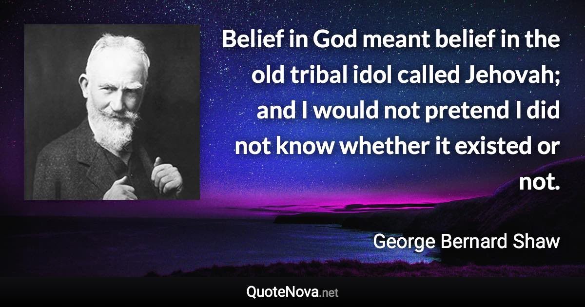 Belief in God meant belief in the old tribal idol called Jehovah; and I would not pretend I did not know whether it existed or not. - George Bernard Shaw quote