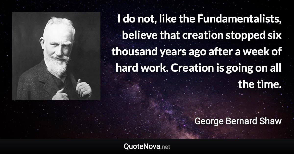 I do not, like the Fundamentalists, believe that creation stopped six thousand years ago after a week of hard work. Creation is going on all the time. - George Bernard Shaw quote