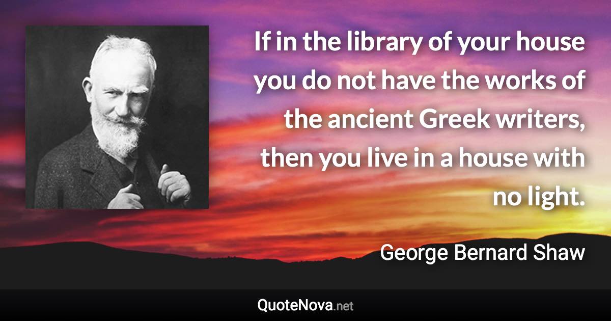 If in the library of your house you do not have the works of the ancient Greek writers, then you live in a house with no light. - George Bernard Shaw quote