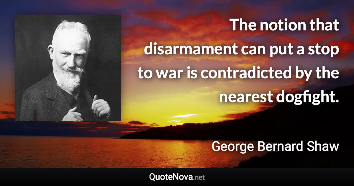 The notion that disarmament can put a stop to war is contradicted by the nearest dogfight. - George Bernard Shaw quote