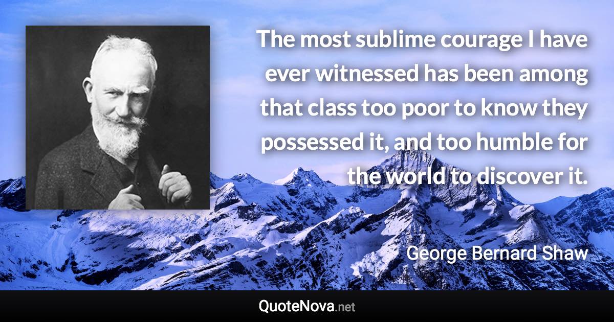 The most sublime courage I have ever witnessed has been among that class too poor to know they possessed it, and too humble for the world to discover it. - George Bernard Shaw quote