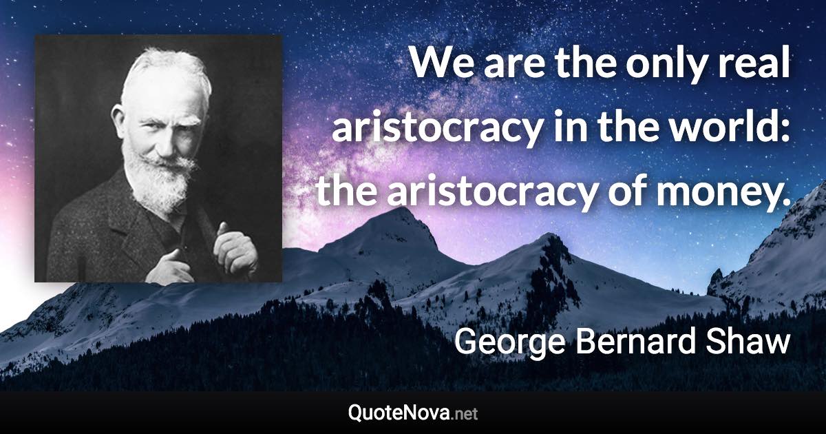 We are the only real aristocracy in the world: the aristocracy of money. - George Bernard Shaw quote