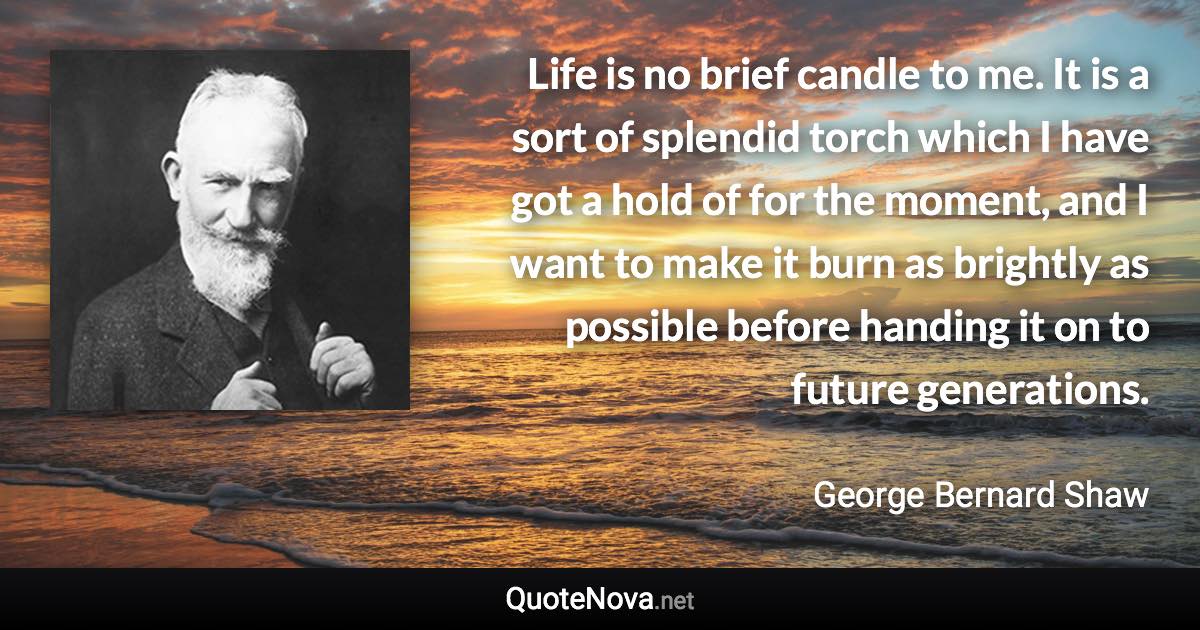 Life is no brief candle to me. It is a sort of splendid torch which I have got a hold of for the moment, and I want to make it burn as brightly as possible before handing it on to future generations. - George Bernard Shaw quote