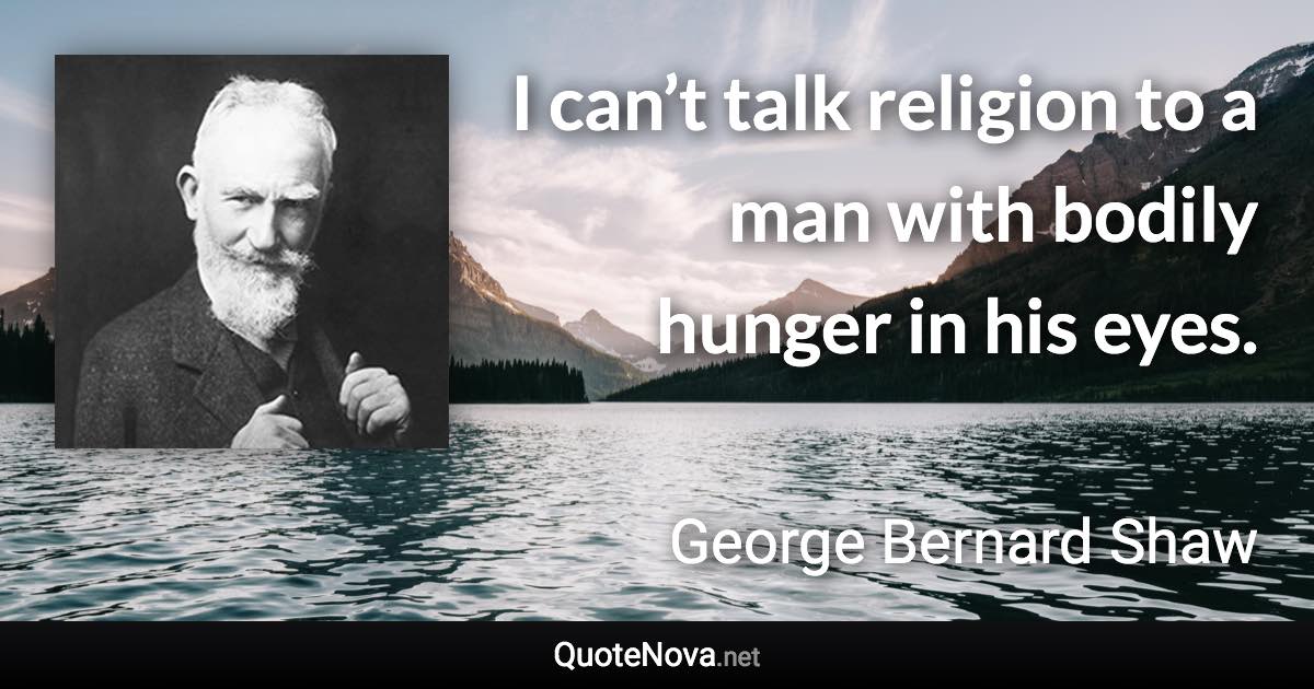 I can’t talk religion to a man with bodily hunger in his eyes. - George Bernard Shaw quote