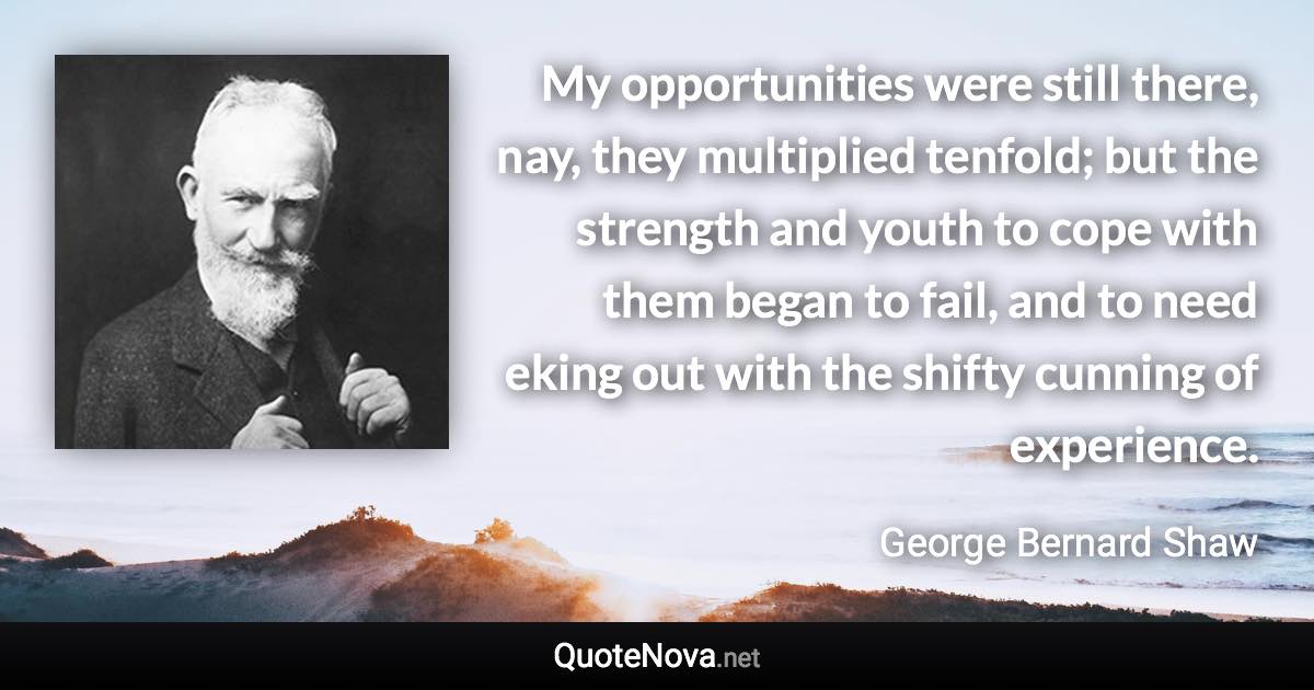 My opportunities were still there, nay, they multiplied tenfold; but the strength and youth to cope with them began to fail, and to need eking out with the shifty cunning of experience. - George Bernard Shaw quote