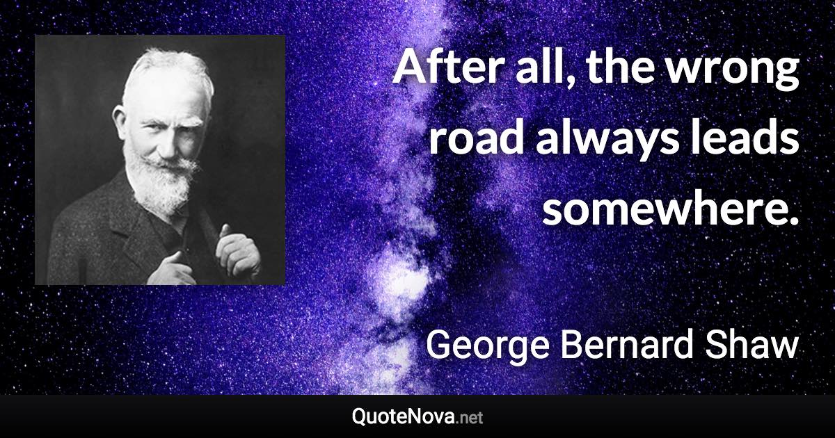 After all, the wrong road always leads somewhere. - George Bernard Shaw quote
